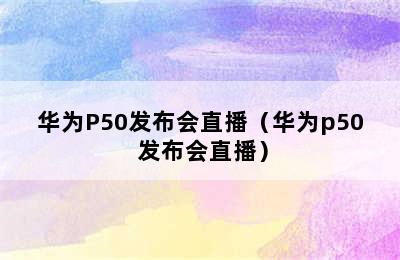 华为P50发布会直播（华为p50 发布会直播）